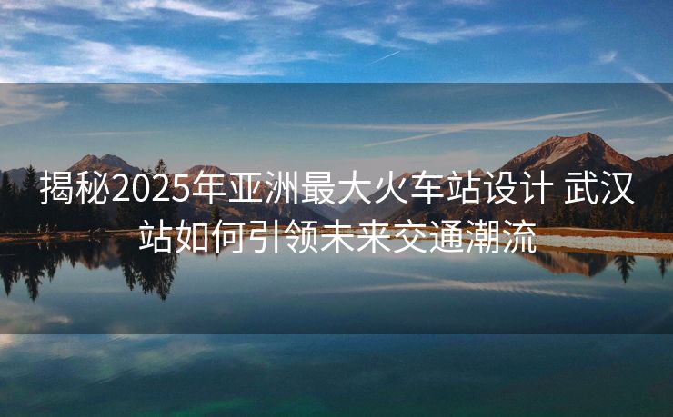 揭秘2025年亚洲最大火车站设计 武汉站如何引领未来交通潮流