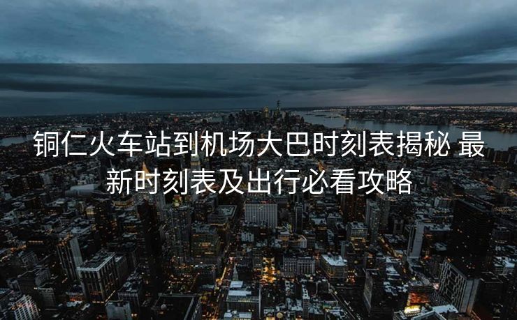 铜仁火车站到机场大巴时刻表揭秘 最新时刻表及出行必看攻略
