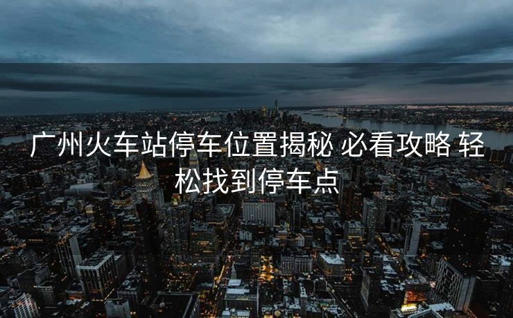 广州火车站停车位置揭秘 必看攻略 轻松找到停车点 广州火车站停车位置揭秘 必看攻略 轻松找到停车点