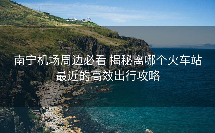 南宁机场周边必看 揭秘离哪个火车站最近的高效出行攻略