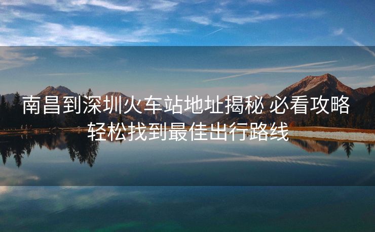 南昌到深圳火车站地址揭秘 必看攻略 轻松找到最佳出行路线