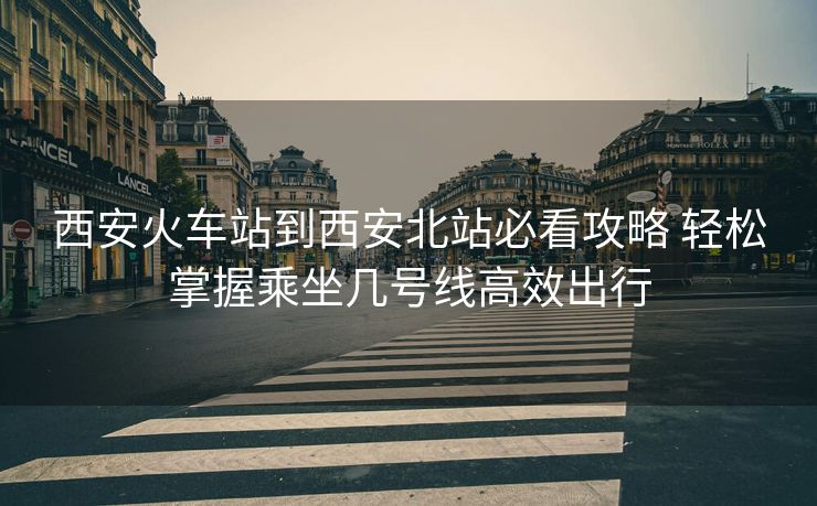 西安火车站到西安北站必看攻略 轻松掌握乘坐几号线高效出行 西安火车站到西安北站必看攻略 轻松掌握乘坐几号线高效出行