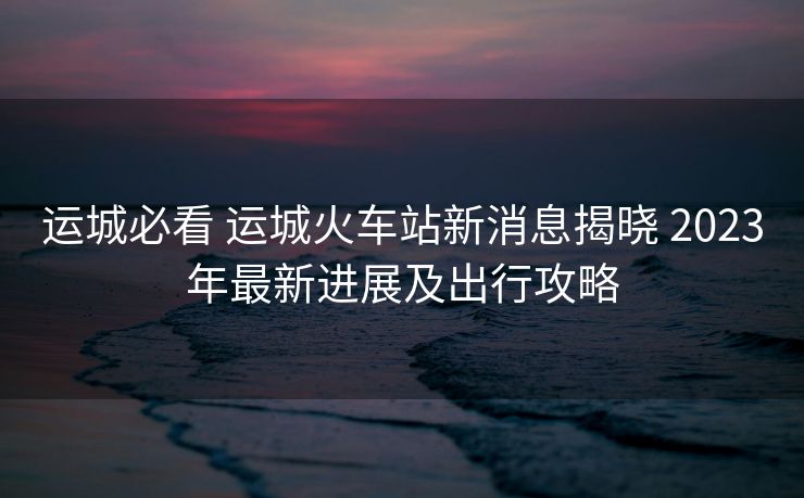 运城必看 运城火车站新消息揭晓 2023年最新进展及出行攻略