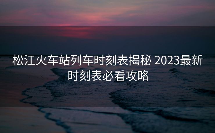 松江火车站列车时刻表揭秘 2023最新时刻表必看攻略