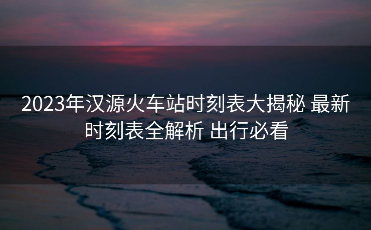 2023年汉源火车站时刻表大揭秘 最新时刻表全解析 出行必看 2023年汉源火车站时刻表大揭秘 最新时刻表全解析 出行必看