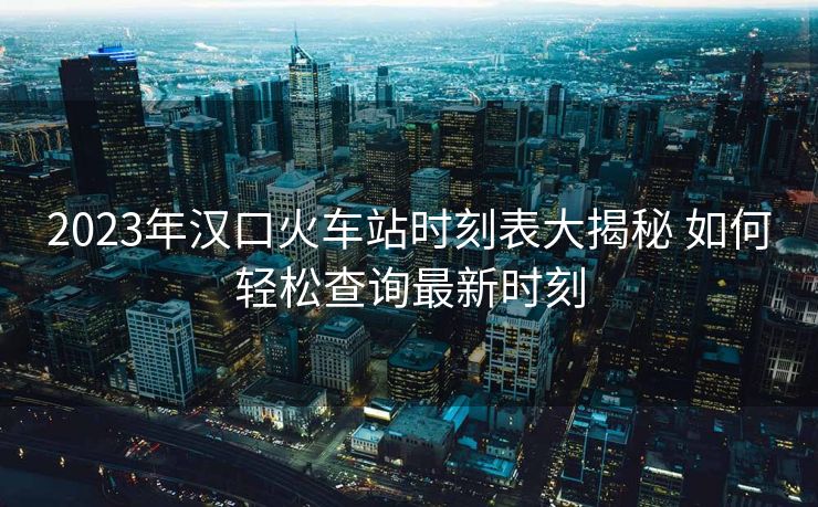 2023年汉口火车站时刻表大揭秘 如何轻松查询最新时刻