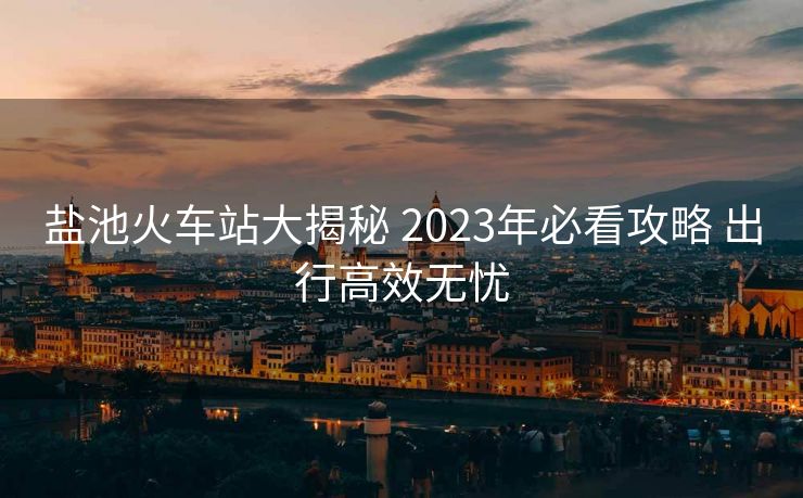 盐池火车站大揭秘 2023年必看攻略 出行高效无忧