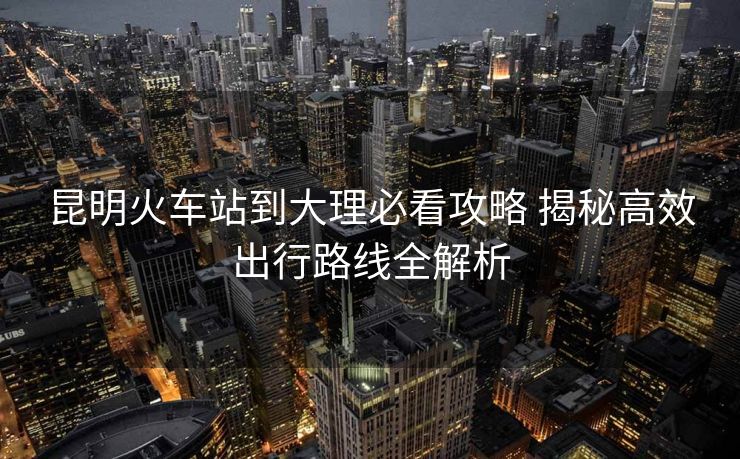 昆明火车站到大理必看攻略 揭秘高效出行路线全解析