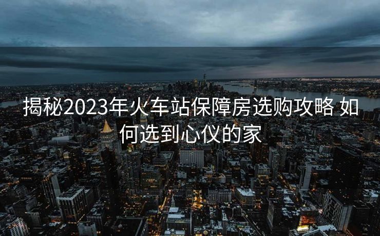 揭秘2023年火车站保障房选购攻略 如何选到心仪的家