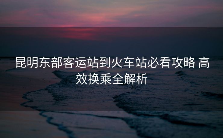 昆明东部客运站到火车站必看攻略 高效换乘全解析