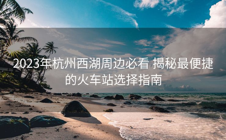 2023年杭州西湖周边必看 揭秘最便捷的火车站选择指南