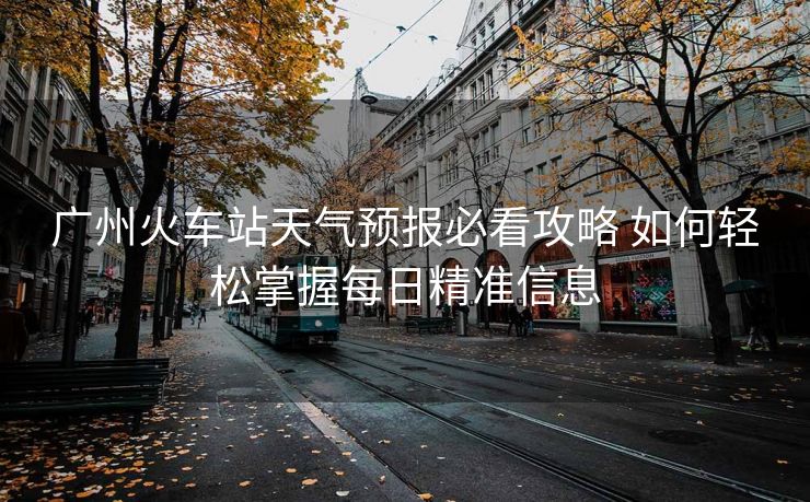广州火车站天气预报必看攻略 如何轻松掌握每日精准信息