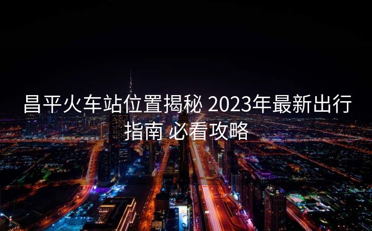 昌平火车站位置揭秘 2023年最新出行指南 必看攻略