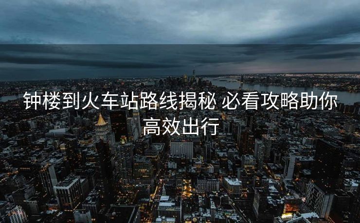 钟楼到火车站路线揭秘 必看攻略助你高效出行
