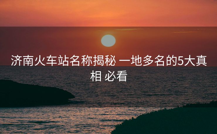 济南火车站名称揭秘 一地多名的5大真相 必看 济南火车站名称揭秘 一地多名的5大真相 必看