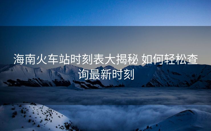 海南火车站时刻表大揭秘 如何轻松查询最新时刻