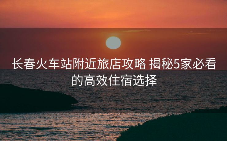 长春火车站附近旅店攻略 揭秘5家必看的高效住宿选择 长春火车站附近旅店攻略 揭秘5家必看的高效住宿选择