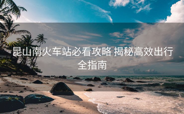 昆山南火车站必看攻略 揭秘高效出行全指南
