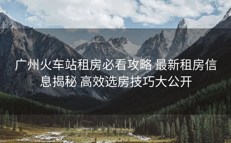 广州火车站租房必看攻略 最新租房信息揭秘 高效选房技巧大公开