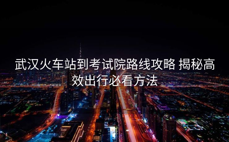 武汉火车站到考试院路线攻略 揭秘高效出行必看方法
