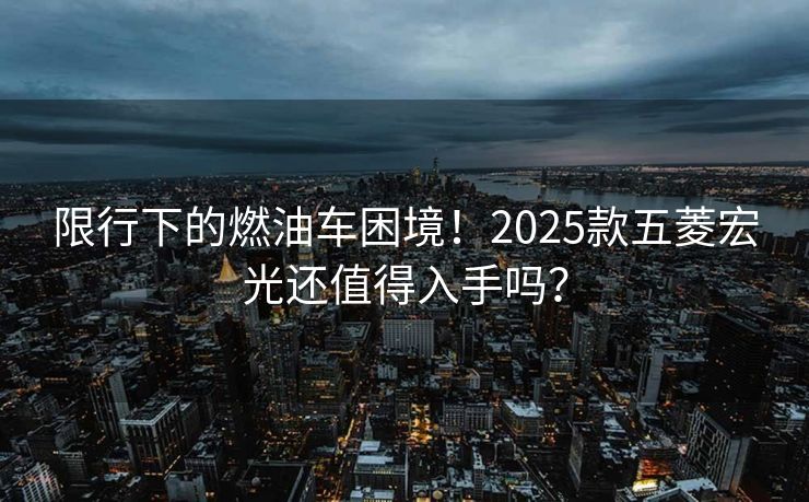 限行下的燃油车困境！2025款五菱宏光还值得入手吗？