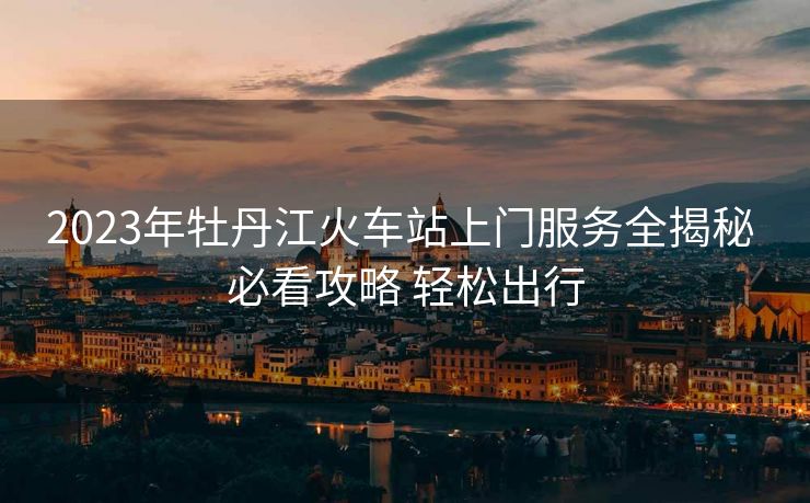 2023年牡丹江火车站上门服务全揭秘 必看攻略 轻松出行