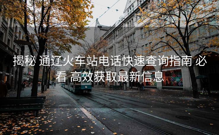 揭秘 通辽火车站电话快速查询指南 必看 高效获取最新信息