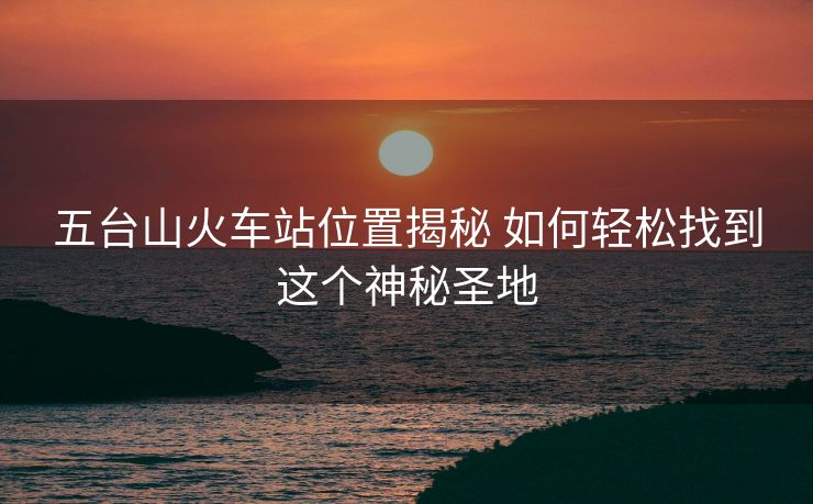 五台山火车站位置揭秘 如何轻松找到这个神秘圣地 五台山火车站位置揭秘 如何轻松找到这个神秘圣地