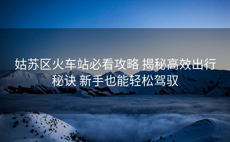 姑苏区火车站必看攻略 揭秘高效出行秘诀 新手也能轻松驾驭