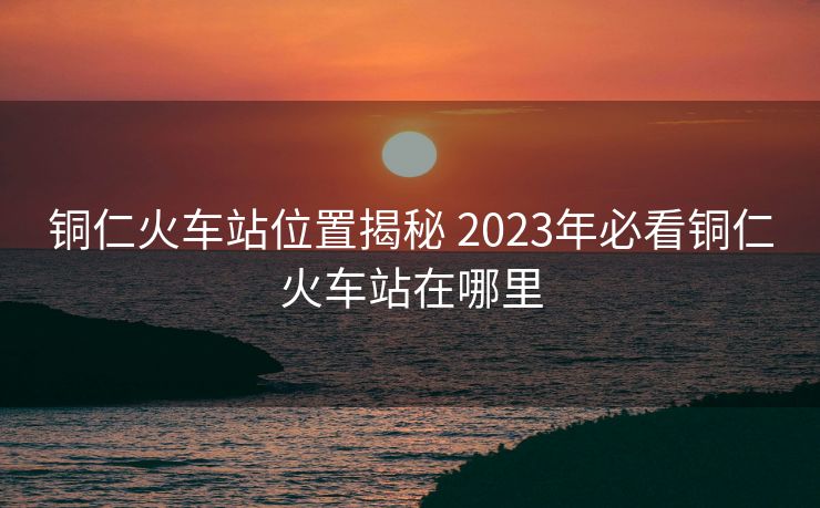铜仁火车站位置揭秘 2023年必看铜仁火车站在哪里
