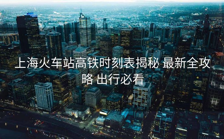 上海火车站高铁时刻表揭秘 最新全攻略 出行必看