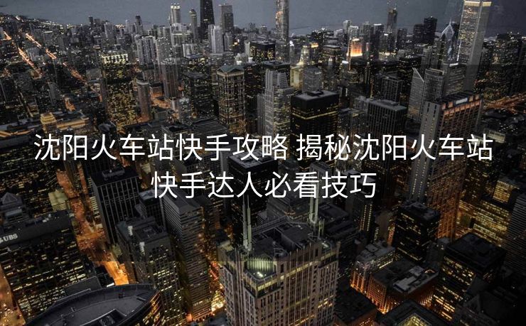 沈阳火车站快手攻略 揭秘沈阳火车站快手达人必看技巧