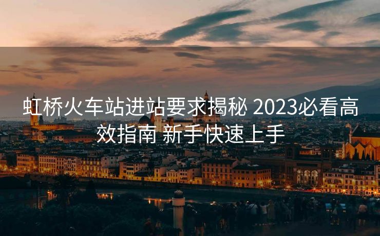 虹桥火车站进站要求揭秘 2023必看高效指南 新手快速上手 虹桥火车站进站要求揭秘 2023必看高效指南 新手快速上手