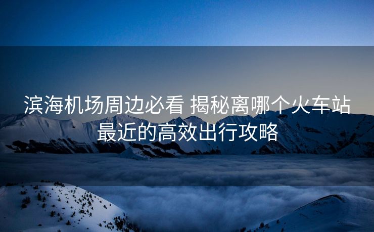 滨海机场周边必看 揭秘离哪个火车站最近的高效出行攻略
