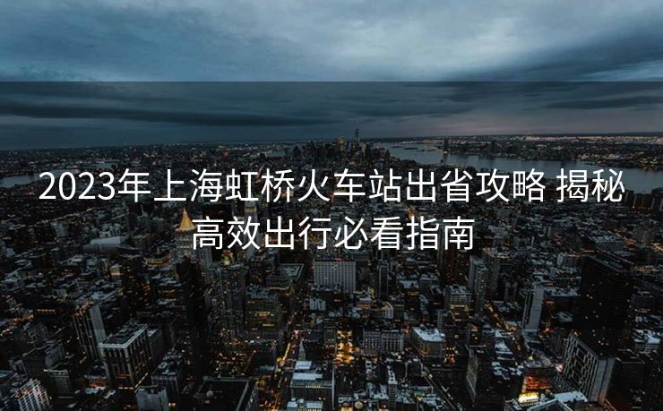 2023年上海虹桥火车站出省攻略 揭秘高效出行必看指南