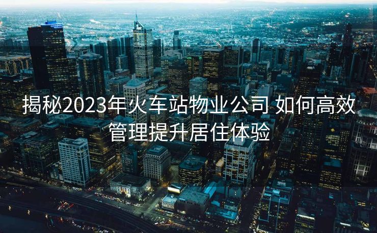 揭秘2023年火车站物业公司 如何高效管理提升居住体验