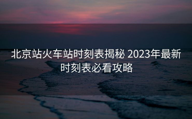 北京站火车站时刻表揭秘 2023年最新时刻表必看攻略