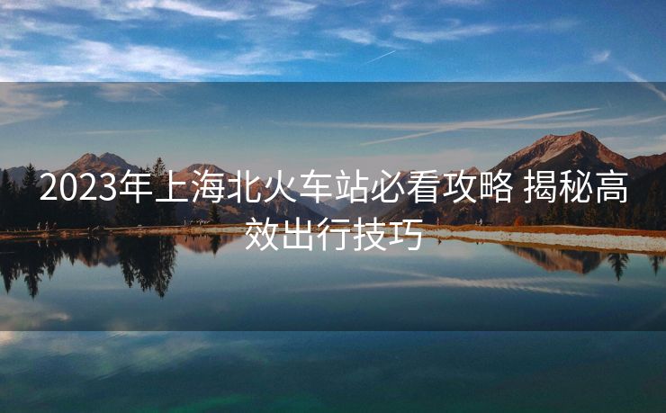 2023年上海北火车站必看攻略 揭秘高效出行技巧
