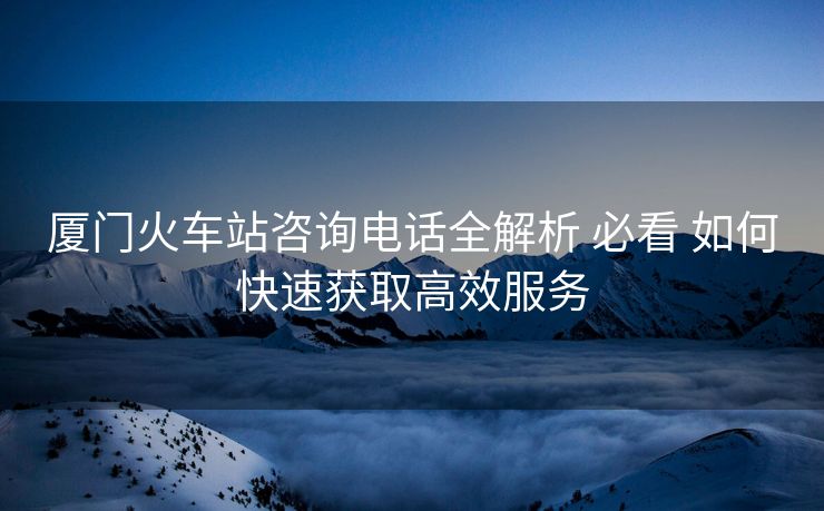 厦门火车站咨询电话全解析 必看 如何快速获取高效服务