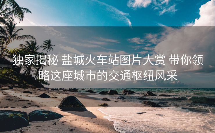 独家揭秘 盐城火车站图片大赏 带你领略这座城市的交通枢纽风采