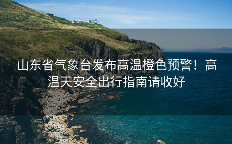 山东省气象台发布高温橙色预警！高温天安全出行指南请收好