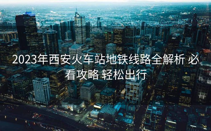 2023年西安火车站地铁线路全解析 必看攻略 轻松出行