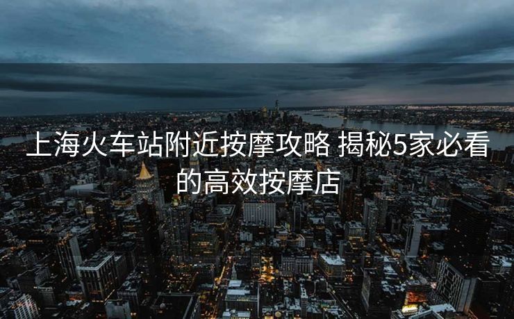 上海火车站附近按摩攻略 揭秘5家必看的高效按摩店