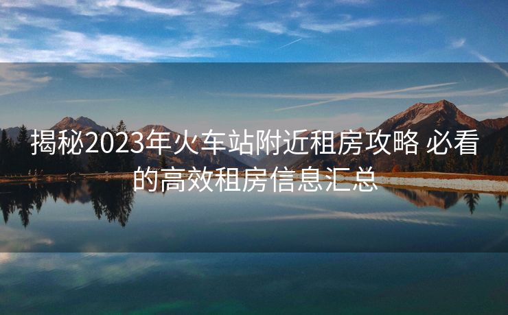 揭秘2023年火车站附近租房攻略 必看的高效租房信息汇总