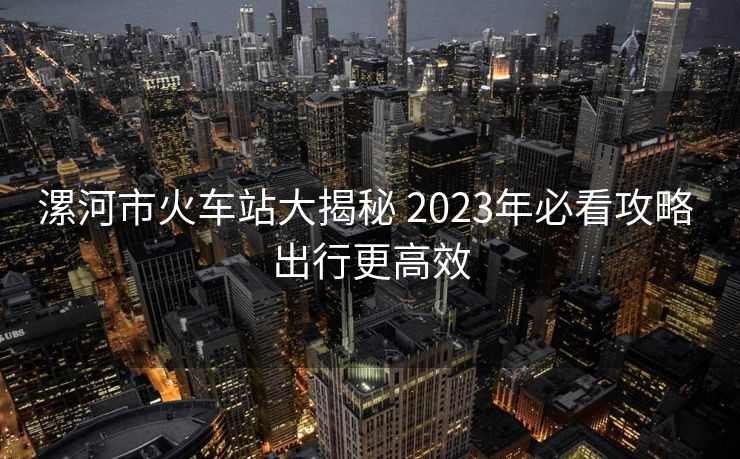漯河市火车站大揭秘 2023年必看攻略 出行更高效