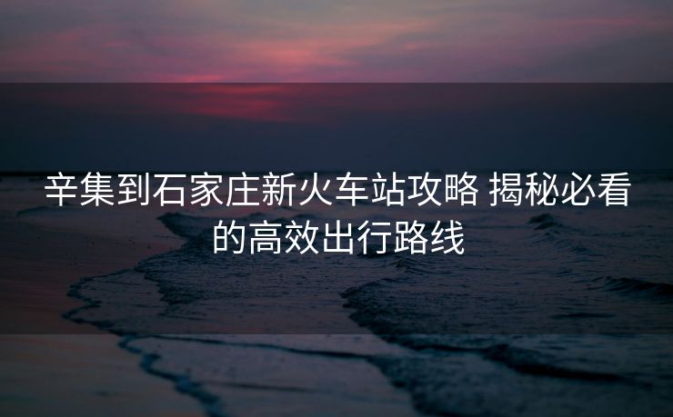 辛集到石家庄新火车站攻略 揭秘必看的高效出行路线