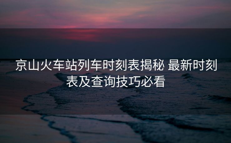 京山火车站列车时刻表揭秘 最新时刻表及查询技巧必看