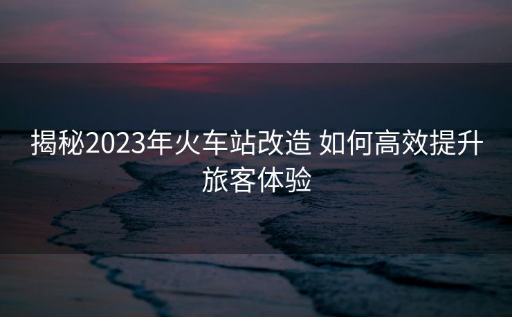 揭秘2023年火车站改造 如何高效提升旅客体验
