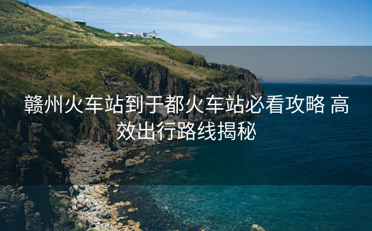 赣州火车站到于都火车站必看攻略 高效出行路线揭秘