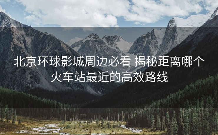 北京环球影城周边必看 揭秘距离哪个火车站最近的高效路线